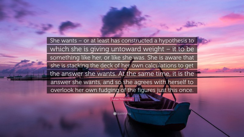 Adrian Tchaikovsky Quote: “She wants – or at least has constructed a hypothesis to which she is giving untoward weight – it to be something like her, or like she was. She is aware that she is stacking the deck of her own calculations to get the answer she wants. At the same time, it is the answer she wants, and so she agrees with herself to overlook her own fudging of the figures just this once.”