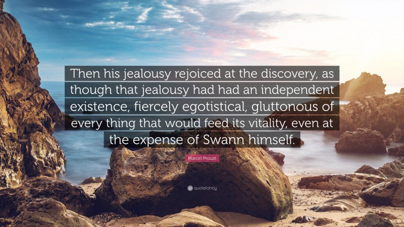 Marcel Proust Quote: “Then his jealousy rejoiced at the discovery, as though that jealousy had had an independent existence, fiercely egotistical, gluttonous of every thing that would feed its vitality, even at the expense of Swann himself.”
