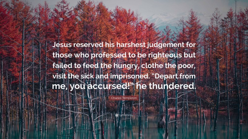 Charles Templeton Quote: “Jesus reserved his harshest judgement for those who professed to be righteous but failed to feed the hungry, clothe the poor, visit the sick and imprisoned. “Depart from me, you accursed!” he thundered.”