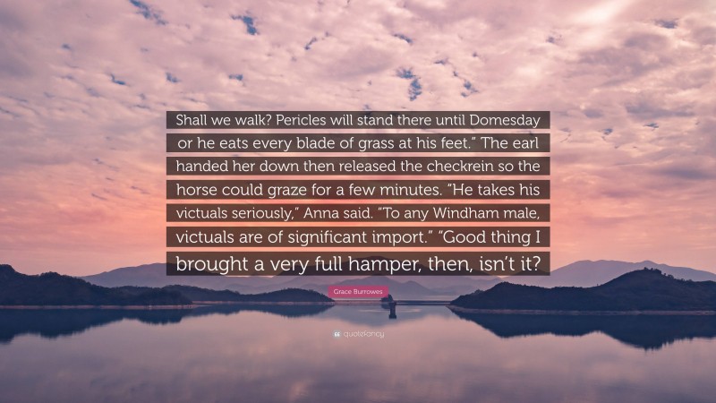 Grace Burrowes Quote: “Shall we walk? Pericles will stand there until Domesday or he eats every blade of grass at his feet.” The earl handed her down then released the checkrein so the horse could graze for a few minutes. “He takes his victuals seriously,” Anna said. “To any Windham male, victuals are of significant import.” “Good thing I brought a very full hamper, then, isn’t it?”