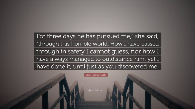 Edgar Rice Burroughs Quote: “For three days he has pursued me,” she said, “through this horrible world. How I have passed through in safety I cannot guess, nor how I have always managed to outdistance him; yet I have done it, until just as you discovered me.”