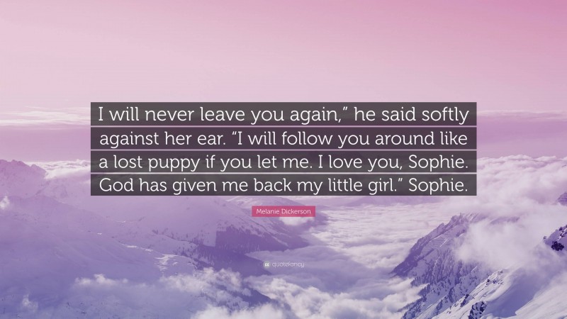 Melanie Dickerson Quote: “I will never leave you again,” he said softly against her ear. “I will follow you around like a lost puppy if you let me. I love you, Sophie. God has given me back my little girl.” Sophie.”