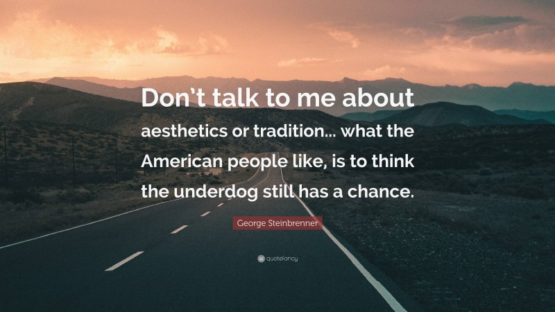 George Steinbrenner Quote: “Don’t talk to me about aesthetics or tradition... what the American people like, is to think the underdog still has a chance.”