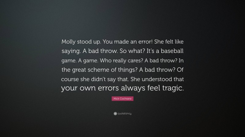 Mick Cochrane Quote: “Molly stood up. You made an error! She felt like saying. A bad throw. So what? It’s a baseball game. A game. Who really cares? A bad throw? In the great scheme of things? A bad throw? Of course she didn’t say that. She understood that your own errors always feel tragic.”