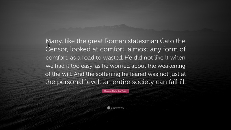 Nassim Nicholas Taleb Quote: “Many, like the great Roman statesman Cato the Censor, looked at comfort, almost any form of comfort, as a road to waste.1 He did not like it when we had it too easy, as he worried about the weakening of the will. And the softening he feared was not just at the personal level: an entire society can fall ill.”