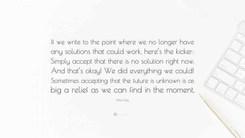 Felicia Day Quote: “If we write to the point where we no longer have any solutions that could work, here’s the kicker: Simply accept that there is no solution right now. And that’s okay! We did everything we could! Sometimes accepting that the future is unknown is as big a relief as we can find in the moment.”