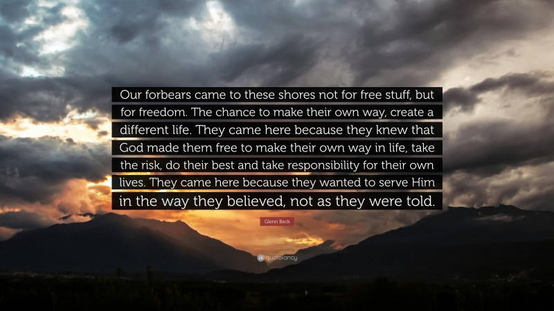 Glenn Beck Quote: “Our forbears came to these shores not for free stuff, but for freedom. The chance to make their own way, create a different life. They came here because they knew that God made them free to make their own way in life, take the risk, do their best and take responsibility for their own lives. They came here because they wanted to serve Him in the way they believed, not as they were told.”