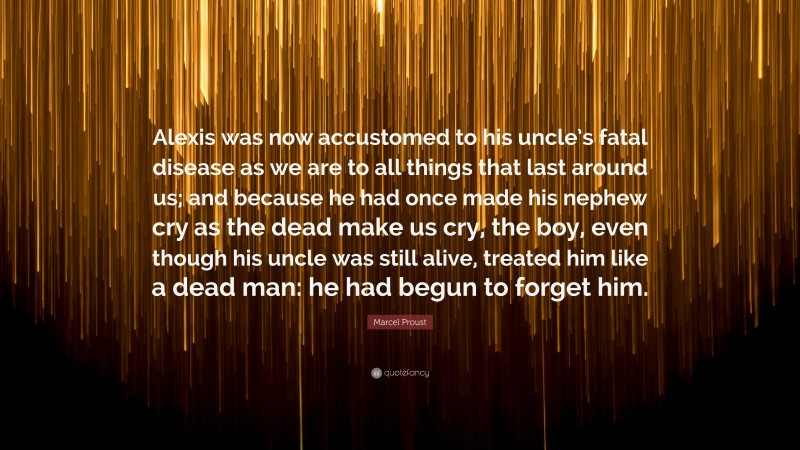 Marcel Proust Quote: “Alexis was now accustomed to his uncle’s fatal disease as we are to all things that last around us; and because he had once made his nephew cry as the dead make us cry, the boy, even though his uncle was still alive, treated him like a dead man: he had begun to forget him.”