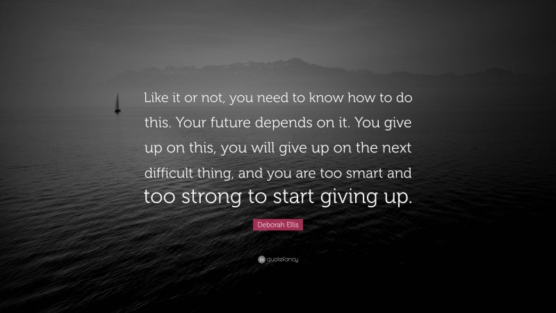 Deborah Ellis Quote: “Like it or not, you need to know how to do this. Your future depends on it. You give up on this, you will give up on the next difficult thing, and you are too smart and too strong to start giving up.”