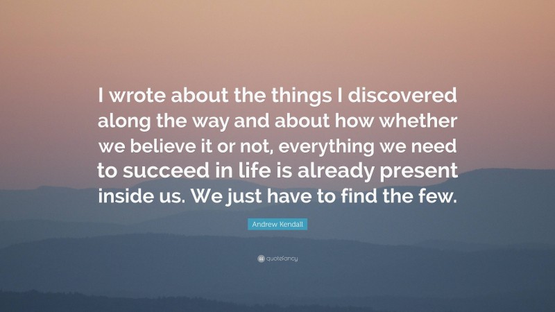 Andrew Kendall Quote: “I wrote about the things I discovered along the way and about how whether we believe it or not, everything we need to succeed in life is already present inside us. We just have to find the few.”
