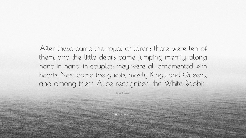 Lewis Carroll Quote: “After these came the royal children; there were ten of them, and the little dears came jumping merrily along hand in hand, in couples; they were all ornamented with hearts. Next came the guests, mostly Kings and Queens, and among them Alice recognised the White Rabbit:.”