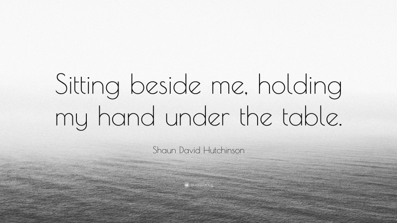 Shaun David Hutchinson Quote: “Sitting beside me, holding my hand under the table.”