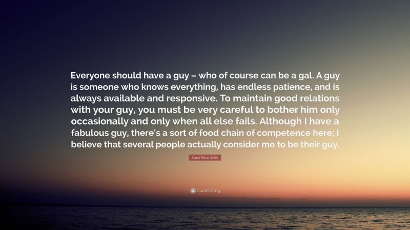 Carol Fisher Saller Quote: “Everyone should have a guy – who of course can be a gal. A guy is someone who knows everything, has endless patience, and is always available and responsive. To maintain good relations with your guy, you must be very careful to bother him only occasionally and only when all else fails. Although I have a fabulous guy, there’s a sort of food chain of competence here; I believe that several people actually consider me to be their guy.”