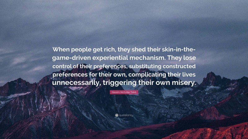 Nassim Nicholas Taleb Quote: “When people get rich, they shed their skin-in-the-game-driven experiential mechanism. They lose control of their preferences, substituting constructed preferences for their own, complicating their lives unnecessarily, triggering their own misery.”