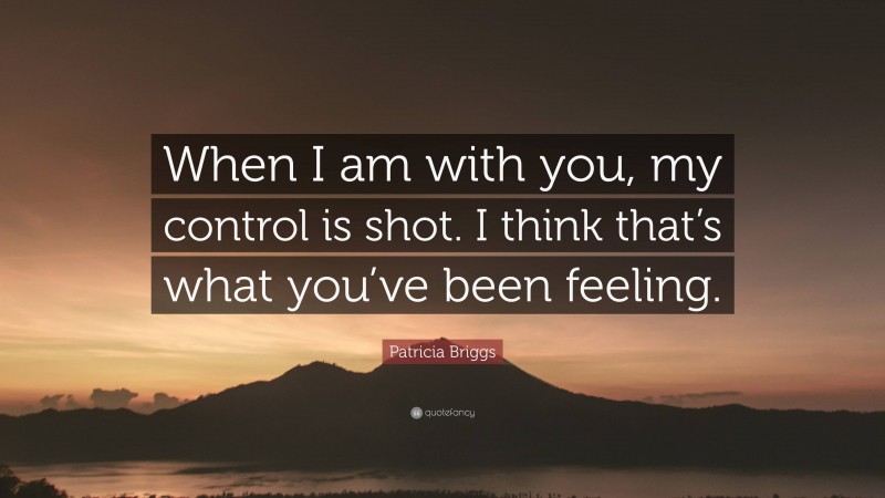 Patricia Briggs Quote: “When I am with you, my control is shot. I think that’s what you’ve been feeling.”