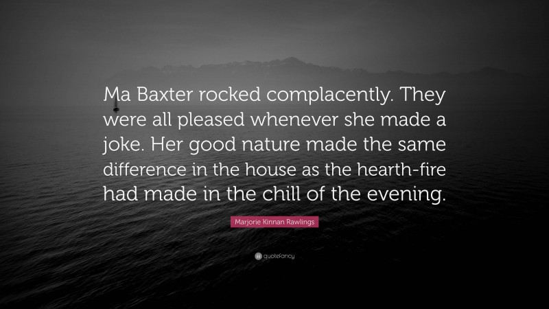 Marjorie Kinnan Rawlings Quote: “Ma Baxter rocked complacently. They were all pleased whenever she made a joke. Her good nature made the same difference in the house as the hearth-fire had made in the chill of the evening.”