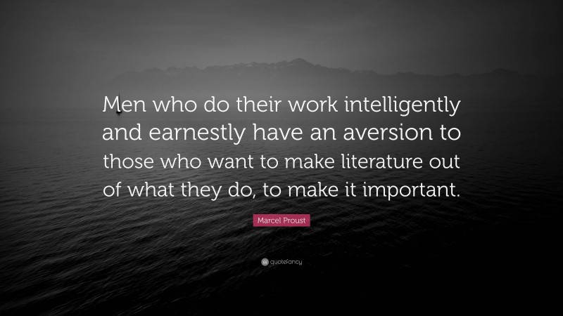 Marcel Proust Quote: “Men who do their work intelligently and earnestly have an aversion to those who want to make literature out of what they do, to make it important.”