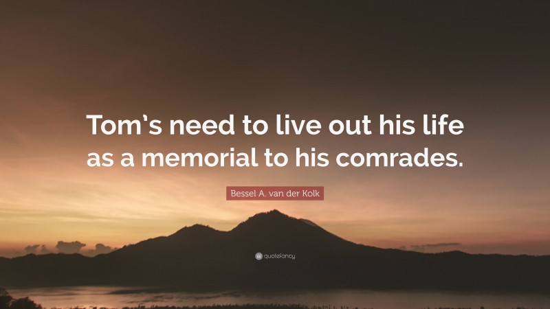 Bessel A. van der Kolk Quote: “Tom’s need to live out his life as a memorial to his comrades.”