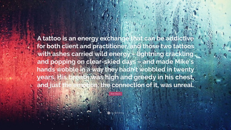 Aric Davis Quote: “A tattoo is an energy exchange that can be addictive for both client and practitioner, and those two tattoos with ashes carried wild energy – lightning crackling and popping on clear-skied days – and made Mike’s hands wobble in a way they hadn’t wobbled in twenty years. His breath was high and greedy in his chest, and just the emotion, the connection of it, was unreal.”