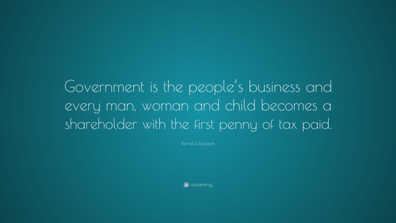 Ronald Reagan Quote: “Government is the people’s business and every man, woman and child becomes a shareholder with the first penny of tax paid.”