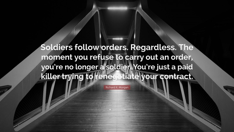 Richard K. Morgan Quote: “Soldiers follow orders. Regardless. The moment you refuse to carry out an order, you’re no longer a soldier. You’re just a paid killer trying to renegotiate your contract.”