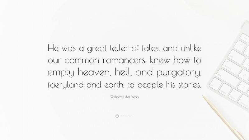 William Butler Yeats Quote: “He was a great teller of tales, and unlike our common romancers, knew how to empty heaven, hell, and purgatory, faeryland and earth, to people his stories.”