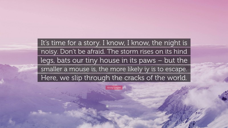 Kirsty Logan Quote: “It’s time for a story. I know, I know, the night is noisy. Don’t be afraid. The storm rises on its hind legs, bats our tiny house in its paws – but the smaller a mouse is, the more likely iy is to escape. Here, we slip through the cracks of the world.”