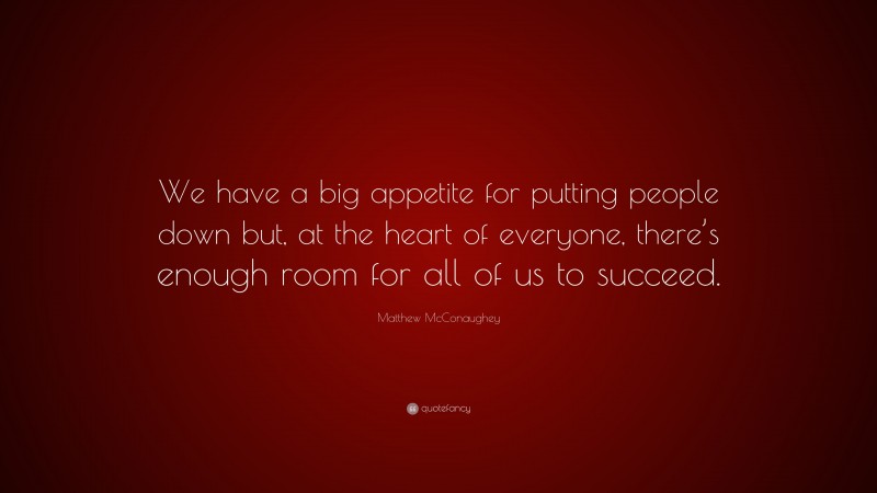 Matthew McConaughey Quote: “We have a big appetite for putting people down but, at the heart of everyone, there’s enough room for all of us to succeed.”