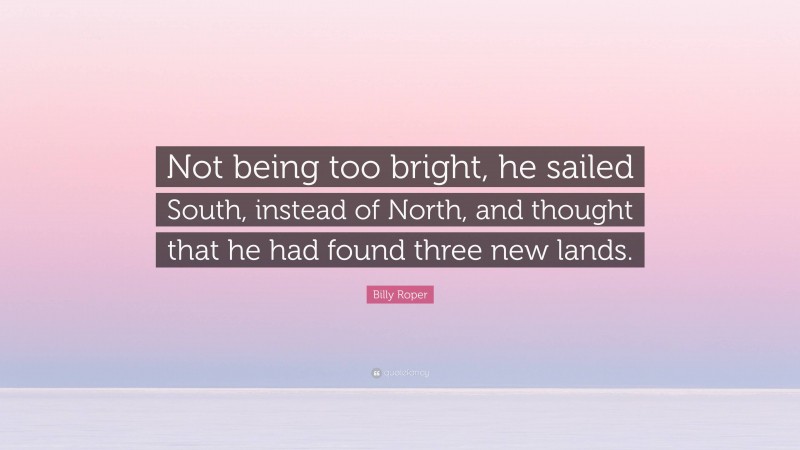 Billy Roper Quote: “Not being too bright, he sailed South, instead of North, and thought that he had found three new lands.”