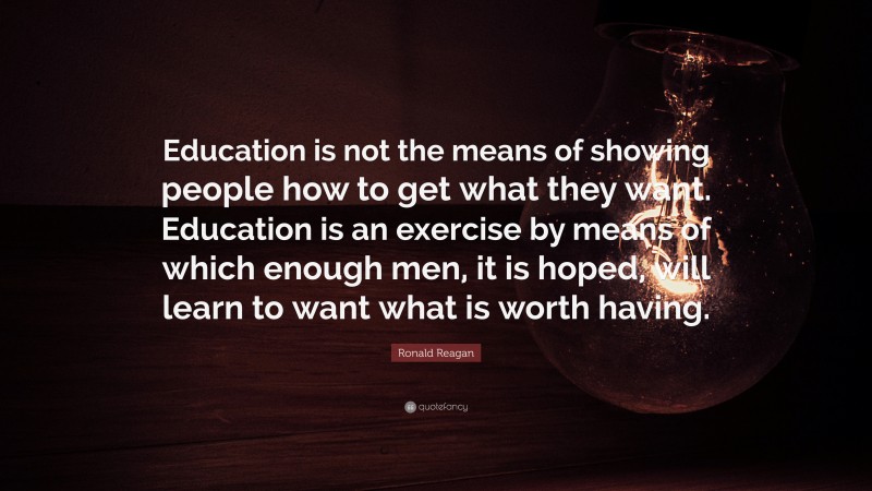 Ronald Reagan Quote: “Education is not the means of showing people how to get what they want. Education is an exercise by means of which enough men, it is hoped, will learn to want what is worth having.”