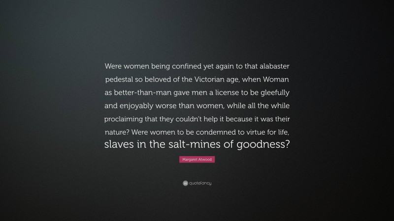 Margaret Atwood Quote: “Were women being confined yet again to that alabaster pedestal so beloved of the Victorian age, when Woman as better-than-man gave men a license to be gleefully and enjoyably worse than women, while all the while proclaiming that they couldn’t help it because it was their nature? Were women to be condemned to virtue for life, slaves in the salt-mines of goodness?”