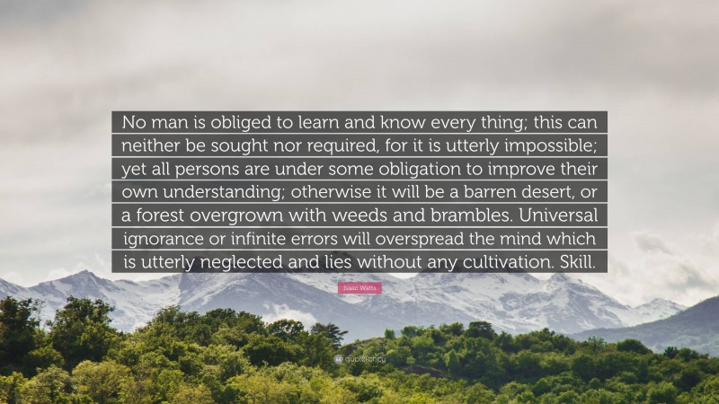 Isaac Watts Quote: “No man is obliged to learn and know every thing; this can neither be sought nor required, for it is utterly impossible; yet all persons are under some obligation to improve their own understanding; otherwise it will be a barren desert, or a forest overgrown with weeds and brambles. Universal ignorance or infinite errors will overspread the mind which is utterly neglected and lies without any cultivation. Skill.”