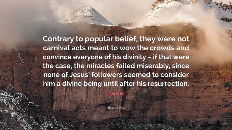 Tony Jones Quote: “Contrary to popular belief, they were not carnival acts meant to wow the crowds and convince everyone of his divinity – if that were the case, the miracles failed miserably, since none of Jesus’ followers seemed to consider him a divine being until after his resurrection.”