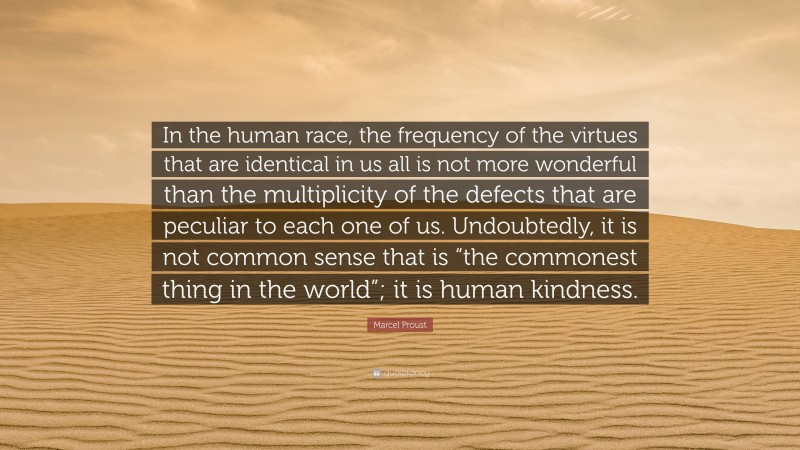Marcel Proust Quote: “In the human race, the frequency of the virtues that are identical in us all is not more wonderful than the multiplicity of the defects that are peculiar to each one of us. Undoubtedly, it is not common sense that is “the commonest thing in the world”; it is human kindness.”