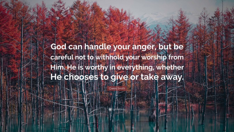 Gwen Smith Quote: “God can handle your anger, but be careful not to withhold your worship from Him. He is worthy in everything, whether He chooses to give or take away.”