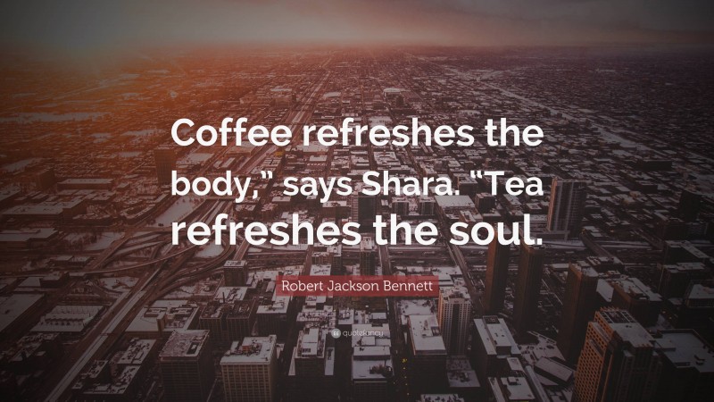 Robert Jackson Bennett Quote: “Coffee refreshes the body,” says Shara. “Tea refreshes the soul.”