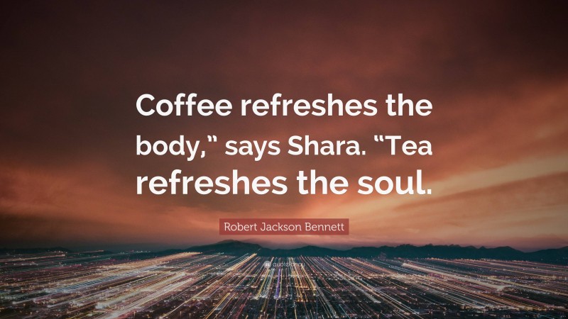 Robert Jackson Bennett Quote: “Coffee refreshes the body,” says Shara. “Tea refreshes the soul.”