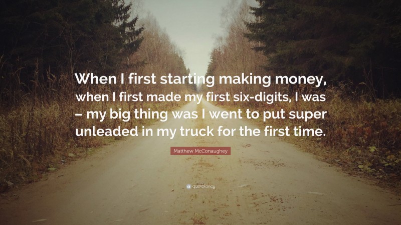 Matthew McConaughey Quote: “When I first starting making money, when I first made my first six-digits, I was – my big thing was I went to put super unleaded in my truck for the first time.”