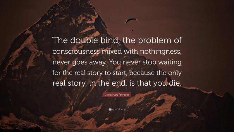Jonathan Franzen Quote: “The double bind, the problem of consciousness mixed with nothingness, never goes away. You never stop waiting for the real story to start, because the only real story, in the end, is that you die.”