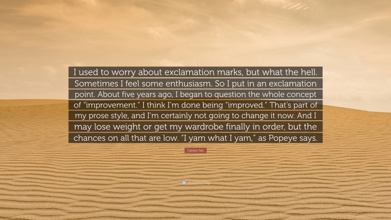 Carolyn See Quote: “I used to worry about exclamation marks, but what the hell. Sometimes I feel some enthusiasm. So I put in an exclamation point. About five years ago, I began to question the whole concept of “improvement.” I think I’m done being “improved.” That’s part of my prose style, and I’m certainly not going to change it now. And I may lose weight or get my wardrobe finally in order, but the chances on all that are low. “I yam what I yam,” as Popeye says.”