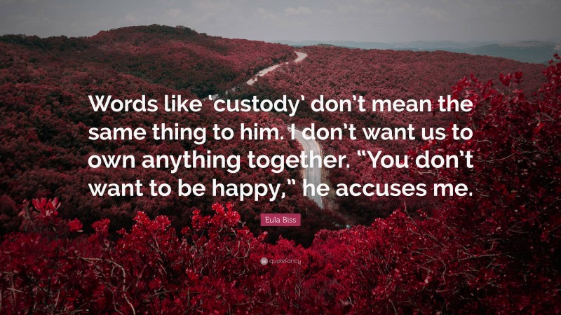 Eula Biss Quote: “Words like ‘custody’ don’t mean the same thing to him. I don’t want us to own anything together. “You don’t want to be happy,” he accuses me.”