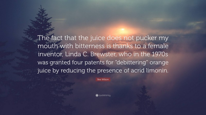 Bee Wilson Quote: “The fact that the juice does not pucker my mouth with bitterness is thanks to a female inventor, Linda C. Brewster, who in the 1970s was granted four patents for “debittering” orange juice by reducing the presence of acrid limonin.”