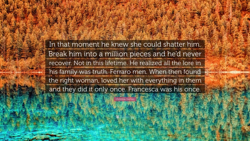 Christine Feehan Quote: “In that moment he knew she could shatter him. Break him into a million pieces and he’d never recover. Not in this lifetime. He realized all the lore in his family was truth. Ferraro men. When then found the right woman, loved her with everything in them and they did it only once. Francesca was his once.”