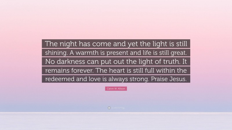 Calvin W. Allison Quote: “The night has come and yet the light is still shining. A warmth is present and life is still great. No darkness can put out the light of truth. It remains forever. The heart is still full within the redeemed and love is always strong. Praise Jesus.”