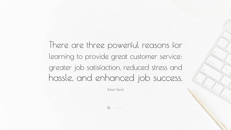 Robert Bacal Quote: “There are three powerful reasons for learning to provide great customer service: greater job satisfaction, reduced stress and hassle, and enhanced job success.”