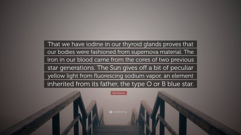 Bob Berman Quote: “That we have iodine in our thyroid glands proves that our bodies were fashioned from supernova material. The iron in our blood came from the cores of two previous star generations. The Sun gives off a bit of peculiar yellow light from fluorescing sodium vapor, an element inherited from its father, the type O or B blue star.”