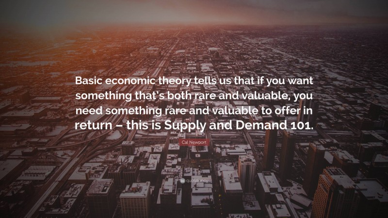 Cal Newport Quote: “Basic economic theory tells us that if you want something that’s both rare and valuable, you need something rare and valuable to offer in return – this is Supply and Demand 101.”