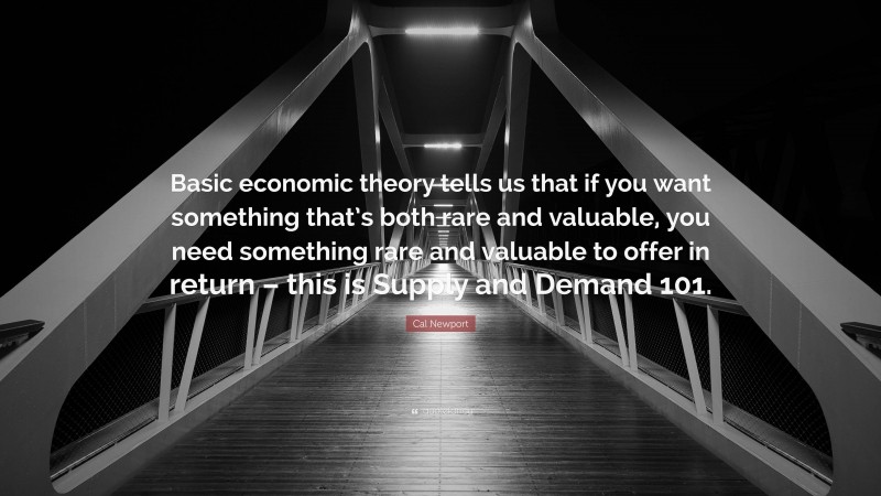 Cal Newport Quote: “Basic economic theory tells us that if you want something that’s both rare and valuable, you need something rare and valuable to offer in return – this is Supply and Demand 101.”