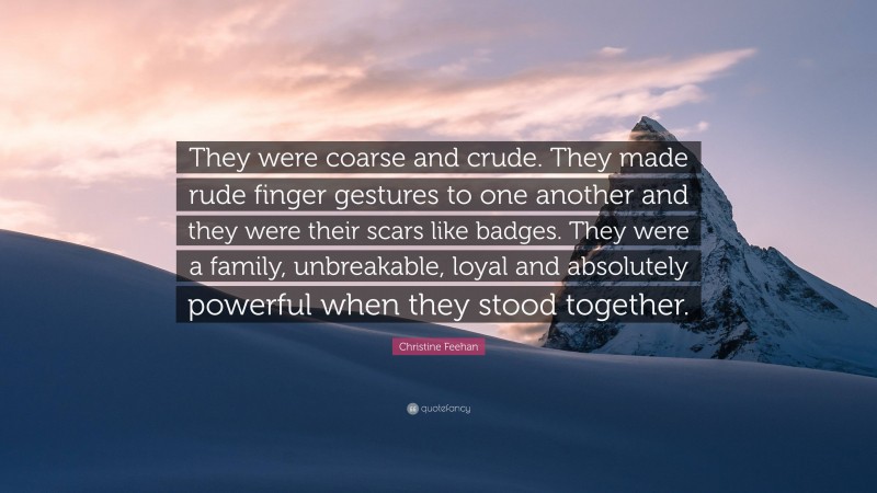 Christine Feehan Quote: “They were coarse and crude. They made rude finger gestures to one another and they were their scars like badges. They were a family, unbreakable, loyal and absolutely powerful when they stood together.”