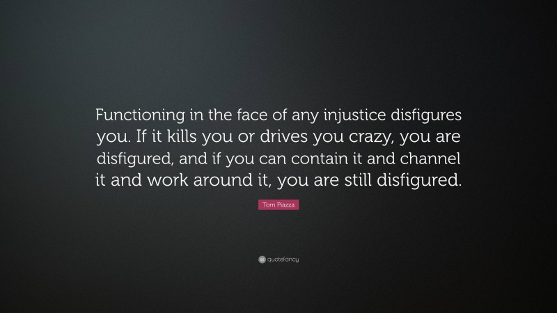 Tom Piazza Quote: “Functioning in the face of any injustice disfigures you. If it kills you or drives you crazy, you are disfigured, and if you can contain it and channel it and work around it, you are still disfigured.”